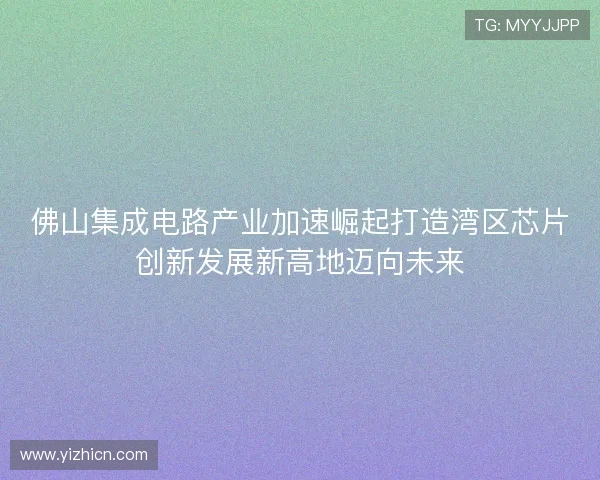 佛山集成电路产业加速崛起打造湾区芯片创新发展新高地迈向未来 佛山集成电路产业加速崛起打造湾区芯片创新发展新高地迈向未来